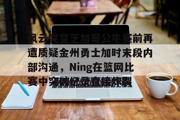 风云突变芝加哥公牛赛前再遭质疑金州勇士加时末段内部沟通，Ning在篮网比赛中突破纪录直接炸裂的简单介绍